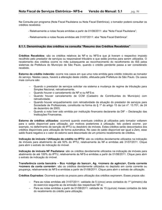 Nota Fiscal de Serviços Eletrônica– NFS-e                  Versão do Manual: 5.1                pág. 96


Na Consulta por programa (Nota Fiscal Paulistana ou Nota Fiscal Eletrônica), o tomador poderá consultar os
créditos recebidos:

       - Relativamente a notas fiscais emitidas a partir de 01/08/2011: aba “Nota Fiscal Paulistana”;

       - Relativamente a notas fiscais emitidas até 31/07/2011: aba “Nota Fiscal Eletrônica”.


8.1.1. Denominação dos créditos na consulta “Resumo dos Créditos Recebidos”


Créditos Recebidos: são os créditos relativos às NF-e ou NFS-e que já tiveram o respectivo imposto
recolhido pelo prestador de serviços ou responsável tributário e que estão prontos para serem utilizados. O
recebimento dos créditos ocorre no mês subsequente ao reconhecimento do recolhimento do ISS pelos
sistemas da Prefeitura do Município de São Paulo, quando o crédito pendente passa a ser considerado
recebido.

Estorno de crédito indevido: ocorre nos casos em que uma nota emitida gera crédito indevido ao tomador
do serviço. Nestes casos, haverá a alteração deste crédito, efetuada pela Prefeitura de São Paulo. Os casos
mais comuns são:

           Quando o prestador de serviços solicitar via sistema a mudança de regime de tributação para
            Simples Nacional, retroativamente;
           Quando houver o cancelamento da NF-e ou NFS-e;
           Quando houver cancelamento de CCM (Cadastro de Contribuintes do Município) com
            retroatividade;
           Quando houver enquadramento com retroatividade da situação do prestador de serviços para
            Sociedade de Profissionais, constituída na forma do § 1º do artigo 15 da Lei nº. 13.701, de 24
            de dezembro de 2003;
           Quando a nota tiver sido emitida por instituição financeira declarante da DIF – Declaração das
            Instituições Financeiras.

Estorno de créditos utilizados: ocorrerá quando eventuais créditos já utilizados pelo tomador voltarem
para o saldo disponível para utilização, por motivos posteriores à utilização. Isto poderá ocorrer, por
exemplo, no deferimento de isenção de IPTU ou desdobro de imóveis. Estes créditos serão descontados dos
créditos disponíveis para utilização de forma automática. No caso do saldo disponível ser igual a Zero, esse
saldo ficará negativo e o valor do estorno será descontado de um próximo recebimento de créditos.

Indicação de imóveis / Utilização de crédito no IPTU: são os créditos devidamente utilizados na indicação
de imóveis para abatimento de até 50% do IPTU, relativamente às NF-e emitidas até 31/07/2011. Clique
para abrir o extrato de indicação do imóvel.

Indicação de imóveis NF Paulistana: são os créditos devidamente utilizados na indicação de imóveis para
abatimento de até 100% do IPTU, relativamente às NFS-e emitidas a partir de 01/08/2011. Clique para abrir
o extrato de indicação do imóvel.

Transferência conta bancária – Bco <código do banco>, Ag. <número da agência>, Conta corrente
<número da conta corrente>: são os créditos devidamente utilizados no depósito em conta corrente ou
poupança, relativamente às NFS-e emitidas a partir de 01/08/2011. Clique para abrir o extrato de utilização.

Créditos Expirados: Ocorrerá quando os prazos para utilização dos créditos expirarem. Esses prazos são:

           Para as notas emitidas até 31/07/2011: validade de 5 (cinco) anos contados do 1º (primeiro) dia
            do exercício seguinte ao da emissão das respectivas NF-e;
           Para as notas emitidas a partir de 01/08/2011: validade de 15 (quinze) meses contados da data
            do recebimento do crédito para utilização.
 