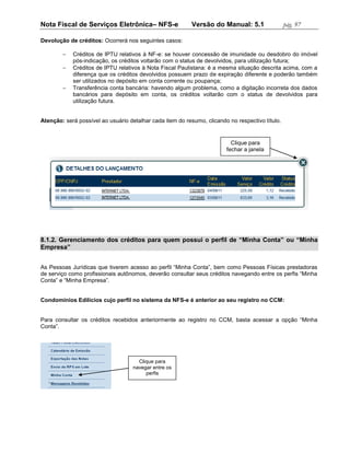 Nota Fiscal de Serviços Eletrônica– NFS-e                  Versão do Manual: 5.1                 pág. 97

Devolução de créditos: Ocorrerá nos seguintes casos:

           Créditos de IPTU relativos à NF-e: se houver concessão de imunidade ou desdobro do imóvel
            pós-indicação, os créditos voltarão com o status de devolvidos, para utilização futura;
           Créditos de IPTU relativos à Nota Fiscal Paulistana: é a mesma situação descrita acima, com a
            diferença que os créditos devolvidos possuem prazo de expiração diferente e poderão também
            ser utilizados no depósito em conta corrente ou poupança;
           Transferência conta bancária: havendo algum problema, como a digitação incorreta dos dados
            bancários para depósito em conta, os créditos voltarão com o status de devolvidos para
            utilização futura.


Atenção: será possível ao usuário detalhar cada item do resumo, clicando no respectivo título.


                                                                          Clique para
                                                                        fechar a janela




8.1.2. Gerenciamento dos créditos para quem possui o perfil de “Minha Conta” ou “Minha
Empresa”


As Pessoas Jurídicas que tiverem acesso ao perfil “Minha Conta”, bem como Pessoas Físicas prestadoras
de serviço como profissionais autônomos, deverão consultar seus créditos navegando entre os perfis “Minha
Conta” e “Minha Empresa”.


Condomínios Edilícios cujo perfil no sistema da NFS-e é anterior ao seu registro no CCM:


Para consultar os créditos recebidos anteriormente ao registro no CCM, basta acessar a opção “Minha
Conta”.




                                      Clique para
                                    navegar entre os
                                         perfis
 