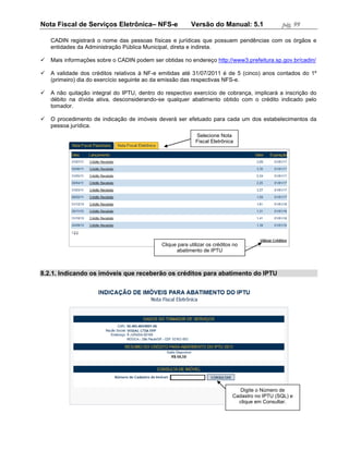 Nota Fiscal de Serviços Eletrônica– NFS-e                  Versão do Manual: 5.1                 pág. 99

    CADIN registrará o nome das pessoas físicas e jurídicas que possuem pendências com os órgãos e
    entidades da Administração Pública Municipal, direta e indireta.

   Mais informações sobre o CADIN podem ser obtidas no endereço http://www3.prefeitura.sp.gov.br/cadin/

   A validade dos créditos relativos à NF-e emitidas até 31/07/2011 é de 5 (cinco) anos contados do 1º
    (primeiro) dia do exercício seguinte ao da emissão das respectivas NFS-e.

   A não quitação integral do IPTU, dentro do respectivo exercício de cobrança, implicará a inscrição do
    débito na dívida ativa, desconsiderando-se qualquer abatimento obtido com o crédito indicado pelo
    tomador.

   O procedimento de indicação de imóveis deverá ser efetuado para cada um dos estabelecimentos da
    pessoa jurídica.
                                                             Selecione Nota
                                                             Fiscal Eletrônica




                                              Clique para utilizar os créditos no
                                                    abatimento de IPTU



8.2.1. Indicando os imóveis que receberão os créditos para abatimento do IPTU




                                                                                 Digite o Número de
                                                                              Cadastro no IPTU (SQL) e
                                                                                clique em Consultar.
 