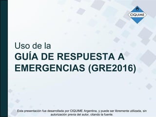 Uso de la
GUÍA DE RESPUESTA A
EMERGENCIAS (GRE2016)
Esta presentación fue desarrollada por CIQUIME Argentina, y puede ser libremente utilizada, sin
autorización previa del autor, citando la fuente.
 