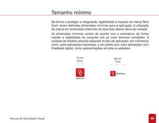 De forma a proteger a integridade, legibilidade e impacto da marca Nick 
Cont, foram definidas dimensões mínimas para a aplicação. A utilização 
da marca em dimensões inferiores às descritas abaixo deve ser evitada. 
As dimensões mínimas variam de acordo com a assinatura, de forma 
manter a legibilidade do conjunto sob as mais diversas condições. A 
unidade de medida utilizada depende do tipo de aplicação: em milímetros 
(mm), para aplicações impressas, e em pixels (px), para aplicações com 
finalidade digital, como apresentações em tela ou websites. 
09 
Tamanho mínimo 
Manual de Identidade Visual 
15 mm 
42 px 
26 mm 
73 px 
 