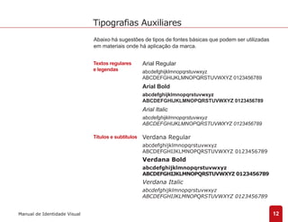 Abaixo há sugestões de tipos de fontes básicas que podem ser utilizadas 
em materiais onde há aplicação da marca. 
Textos regulares 
e legendas 
Títulos e subtítulos 
Arial Regular 
abcdefghijklmnopqrstuvwxyz 
ABCDEFGHIJKLMNOPQRSTUVWXYZ 0123456789 
Arial Bold 
abcdefghijklmnopqrstuvwxyz 
ABCDEFGHIJKLMNOPQRSTUVWXYZ 0123456789 
Arial Italic 
abcdefghijklmnopqrstuvwxyz 
ABCDEFGHIJKLMNOPQRSTUVWXYZ 0123456789 
Verdana Regular 
abcdefghijklmnopqrstuvwxyz 
ABCDEFGHIJKLMNOPQRSTUVWXYZ 0123456789 
Verdana Bold 
abcdefghijklmnopqrstuvwxyz 
ABCDEFGHIJKLMNOPQRSTUVWXYZ 0123456789 
Verdana Italic 
abcdefghijklmnopqrstuvwxyz 
ABCDEFGHIJKLMNOPQRSTUVWXYZ 0123456789 
12 
Tipografias Auxiliares 
Manual de Identidade Visual 
 
