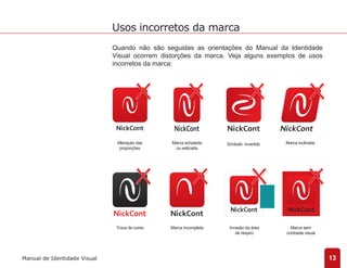 Quando não são seguidas as orientações do Manual da Identidade 
Visual ocorrem distorções da marca. Veja alguns exemplos de usos 
incorretos da marca: 
Alteração das 
proporções 
Marca achatada 
ou esticada 
Símbolo invertido Marca inclinada 
Troca de cores Marca incompleta Invasão da área 
de respiro 
Marca sem 
contraste visual 
13 
Usos incorretos da marca 
Manual de Identidade Visual 
 