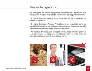 As aplicações em fundos fotográficos são permitidas, desde que sua 
visualização não seja prejudicada, obedecendo aos seguintes critérios: 
• A marca deve ser aplicada sobre uma área de cor homogênea da 
imagem fotográfica; 
• O respiro definido na Área de Proteção deve ser respeitado, de forma 
que objetos figurativos ou quaisquer elementos que chamem a atenção 
não tenham uma aproximação excessiva da marca; 
• As mesmas diretrizes para aplicação sobre fundos coloridos (claros e 
escuros) devem ser adotadas, considerando como cor de fundo as 
cromias contidas na área de inserção da marca. 
15 
Fundos fotográficos 
Manual de Identidade Visual 
 