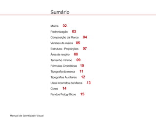 Sumário 
Manual de Identidade Visual 
Marca 02 
Padronização 03 
Composição da Marca 04 
Versões da marca 05 
Estrutura - Proporções 07 
Área de respiro 08 
Tamanho mínimo 09 
Fórmulas Cromáticas 10 
Tipografia da marca 11 
Tipografias Auxiliares 12 
Usos incorretos da Marca 13 
Cores 14 
Fundos Fotográficos 15 
 