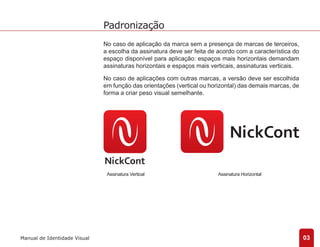 No caso de aplicação da marca sem a presença de marcas de terceiros, 
a escolha da assinatura deve ser feita de acordo com a característica do 
espaço disponível para aplicação: espaços mais horizontais demandam 
assinaturas horizontais e espaços mais verticais, assinaturas verticais. 
No caso de aplicações com outras marcas, a versão deve ser escolhida 
em função das orientações (vertical ou horizontal) das demais marcas, de 
forma a criar peso visual semelhante. 
03 
Padronização 
Manual de Identidade Visual 
Assinatura Vertical Assinatura Horizontal 
 