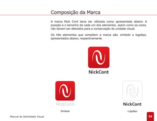 Símbolo Logotipo 
04 
Composição da Marca 
Manual de Identidade Visual 
A marca Nick Cont deve ser utilizada como apresentada abaixo. A 
posição e o tamanho de cada um dos elementos, assim como as cores, 
não devem ser alterados para a conservação da unidade visual. 
Os três elementos que compõem a marca são: símbolo e logotipo, 
apresentados abaixo, respectivamente. 
 