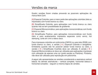 Quatro versões foram criadas prevendo as possíveis aplicações da 
marca Nick Cont: 
[A] Especial Colorida: para a maior parte das aplicações coloridas (tela ou 
impressão) com fundo branco ou claro. 
[B] Simplificada Colorida: para aplicações com fundo branco ou claro 
quando não se tem possibilidade de gradiente. 
[C] Especial Monocromática: para aplicações monocromáticas com fundo 
branco ou claro. 
[D] Simplificada Positiva: para aplicações monocromáticas com fundo 
claro e para acabamentos impressos especiais como verniz, hot 
stamping, corte em vinil e relevo seco. 
Para impressos coloridos em policromia (CMYK) ou para tela (RGB) com 
fundo branco ou claro, a versão [ A ] Especial Colorida é obrigatória. 
Entretanto quando não for possível adotar fundo branco ou claro, a 
versão [ D ] Simplificada Invertida deve ser utilizada. A versão [ B ] 
Especial Monocromática só deve ser utilizada para aplicações impressas 
com utilização de apenas uma cor (preto escala ou Pantone). Portanto, 
não deve ser utilizada para reprodução em policromia. 
A seguir são apresentadas as versões considerando a assinatura vertical 
básica. As demais assinaturas – vertical completa, horizontal básica e 
horizontal completa – seguem a mesma lógica de versões. 
05 
Versões da marca 
Manual de Identidade Visual 
 