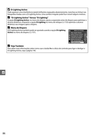 D   D-Lighting Activo
     Pode aparecer uma interferência (pixels brilhantes espaçados aleatoriamente, manchas ou linhas) nas
     fotografias tiradas com o D-Lighting Activo. Uma sombra irregular pode ficar visível nalguns motivos.
     A   “D-Lighting Activo” Versus “D-Lighting”
     A opção D-Lighting Activo, no menu de disparo, ajusta a exposição antes do disparo para optimizar o
     alcance dinâmico, enquanto a opção D-Lighting no menu de retoque (0 153) optimiza o alcance
     dinâmico nas imagens após o disparo.
     A   Menu de Disparo
     O D-Lighting Activo também pode ser ajustado usando a opção D-Lighting
     Activo no menu de disparo (0 131).




     A   Veja Também
     Para obter mais informações sobre como usar o botão Fn e o disco de controlo para ligar e desligar o
     D-Lighting Activo, veja a página 146.




t




86
 