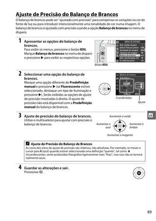 Ajuste de Precisão do Balanço de Brancos
O balanço de brancos pode ser “ajustado com precisão” para compensar as variações na cor da
fonte de luz ou para introduzir intencionalmente uma tonalidade de cor numa imagem. O
balanço de brancos é ajustado com precisão usando a opção Balanço de brancos no menu de
disparo.

  1   Apresentar as opções do balanço de
      brancos.
      Para exibir os menus, pressione o botão G.
      Marque Balanço de brancos no menu de disparo
      e pressione 2 para exibir as respectivas opções.

                                                               Botão G


  2   Seleccionar uma opção do balanço de
      brancos.
      Marque uma opção diferente de Predefinição
      manual e pressione 2 (se Fluorescente estiver
      seleccionado, destaque um tipo de iluminação e
      pressione 2). Serão exibidas as opções de ajuste
      de precisão mostradas à direita. O ajuste de                               Coordenadas
      precisão não está disponível com a Predefinição                                              Ajuste
      manual do balanço de brancos.

  3   Ajuste de precisão do balanço de brancos.                            Aumentar o verde                 t
      Utilize o multisseletor para ajustar com precisão o
      balanço de brancos.                                        Aumentar o                 Aumentar o
                                                                       azul                 âmbar

                                                                          Aumentar o magenta


       A   Ajuste de Precisão do Balanço de Brancos
       As cores dos eixos de ajuste de precisão são relativas, não absolutas. Por exemplo, se mover o
       cursor para B (azul) quando estiver seleccionada uma definição “quente”, tal como J
       (incandescente), serão produzidas fotografias ligeiramente mais “frias”, mas isso não as tornará
       realmente azuis.


  4   Guardar as alterações e sair.
      Pressionar J.




                                                                                                            89
 