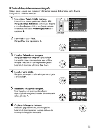❚❚ Copiar o Balanço de Brancos de uma Fotografia
Siga os passos abaixo para copiar um valor para o balanço de brancos a partir de uma
fotografia no cartão de memória.

  1   Seleccionar Predefinição manual.
      Para exibir os menus, pressione o botão G.
      Marque Balanço de brancos no menu de disparo
      e pressione 2 para exibir as opções do balanço
      de brancos. Destaque Predefinição manual e
      pressione 2.
                                                         Botão G


  2   Seleccionar Usar foto.
      Marque Usar foto e pressione 2.




  3   Escolher Seleccionar imagem.
      Marque Seleccionar imagem e pressione 2
      (para saltar os passos restantes e usar a última
      imagem seleccionada para a predefinição do
      balanço de brancos, selecione Esta foto).

                                                                                       t
  4   Escolher uma pasta.
      Marque a pasta que contém a imagem de origem
      e pressione 2.




  5   Destacar a imagem de origem.
      Para visualizar a imagem destacada em
      reprodução de imagem completa, pressione, sem
      soltar, o botão X.



  6   Copiar o balanço de brancos.
      Pressione J para definir a predefinição do
      balanço de brancos para o valor do balanço de
      brancos da fotografia destacada.




                                                                                       93
 