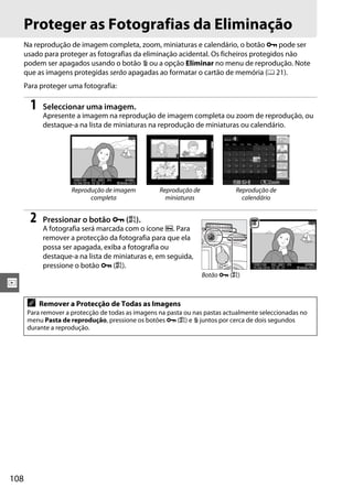 Proteger as Fotografias da Eliminação
      Na reprodução de imagem completa, zoom, miniaturas e calendário, o botão L pode ser
      usado para proteger as fotografias da eliminação acidental. Os ficheiros protegidos não
      podem ser apagados usando o botão O ou a opção Eliminar no menu de reprodução. Note
      que as imagens protegidas serão apagadas ao formatar o cartão de memória (0 21).
      Para proteger uma fotografia:

        1    Seleccionar uma imagem.
             Apresente a imagem na reprodução de imagem completa ou zoom de reprodução, ou
             destaque-a na lista de miniaturas na reprodução de miniaturas ou calendário.




                      Reprodução de imagem          Reprodução de             Reprodução de
                            completa                  miniaturas                calendário


        2    Pressionar o botão L (A).
             A fotografia será marcada com o ícone P. Para
             remover a protecção da fotografia para que ela
             possa ser apagada, exiba a fotografia ou
             destaque-a na lista de miniaturas e, em seguida,
             pressione o botão L (A).
                                                                    Botão L (A)
I
       A    Remover a Protecção de Todas as Imagens
       Para remover a protecção de todas as imagens na pasta ou nas pastas actualmente seleccionadas no
       menu Pasta de reprodução, pressione os botões L (A) e O juntos por cerca de dois segundos
       durante a reprodução.




108
 
