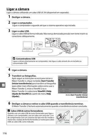 Ligar a câmara
      Ligar a câmara utilizando um cabo USB UC-E4 (disponível em separado).

        1    Desligar a câmara.

        2    Ligar o computador.
             Ligue o computador e aguarde até que o sistema operativo seja iniciado.

        3    Ligar o cabo USB.
             Ligue o cabo USB da forma indicada. Não exerça demasiada pressão nem tente inserir os
             conectores obliquamente.




              D   Concentradores USB
              Ligue a câmara directamente ao computador, não ligue o cabo através de um teclado ou
              concentrador USB.


        4    Ligar a câmara.

        5    Transferir as fotografias.
             Após seguir as instruções no ecrã para iniciar o
             Nikon Transfer 2, clique no botão Start Transfer
             (Iniciar transferência) para transferir as fotografias
Q            (para obter mais informações sobre como usar o
             Nikon Transfer 2, inicie o ViewNX 2 ou o
             Nikon Transfer 2 e seleccione ViewNX 2 Help
             (Ajuda do ViewNX 2) a partir do menu Help
                                                                              Botão Start Transfer (Iniciar
             (Ajuda)).                                                                      transferência)


        6    Desligar a câmara e retirar o cabo USB quando a transferência terminar.
             O Nikon Transfer 2 fechará automaticamente quando a transferência estiver concluída.

       A    Cabos USB de outros fornecedores
       Quando usar um cabo USB de outro fornecedor para ligar a
       câmara a um computador, use um cabo com cerca de 1,5 m
       de comprimento com um conector do tipo mini B e instale o
       menor dos núcleos de ferrite fornecidos (o núcleo para cabos         5 cm ou
       USB) ao cabo USB, como indicado.                                      menos




116
 