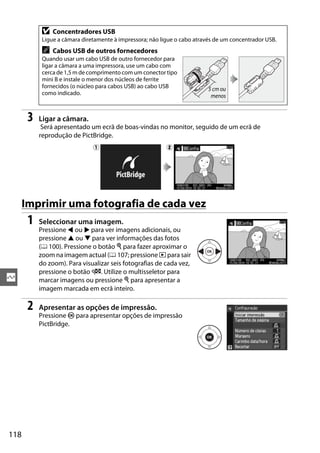D   Concentradores USB
            Ligue a câmara diretamente à impressora; não ligue o cabo através de um concentrador USB.
            A   Cabos USB de outros fornecedores
            Quando usar um cabo USB de outro fornecedor para
            ligar a câmara a uma impressora, use um cabo com
            cerca de 1,5 m de comprimento com um conector tipo
            mini B e instale o menor dos núcleos de ferrite
            fornecidos (o núcleo para cabos USB) ao cabo USB               5 cm ou
            como indicado.                                                  menos


       3   Ligar a câmara.
            Será apresentado um ecrã de boas-vindas no monitor, seguido de um ecrã de
           reprodução de PictBridge.
                               q                           w




      Imprimir uma fotografia de cada vez
       1   Seleccionar uma imagem.
           Pressione 4 ou 2 para ver imagens adicionais, ou
           pressione 1 ou 3 para ver informações das fotos
           (0 100). Pressione o botão X para fazer aproximar o
           zoom na imagem actual (0 107; pressione K para sair
           do zoom). Para visualizar seis fotografias de cada vez,
           pressione o botão W. Utilize o multisseletor para
Q          marcar imagens ou pressione X para apresentar a
           imagem marcada em ecrã inteiro.

       2   Apresentar as opções de impressão.
           Pressione J para apresentar opções de impressão
           PictBridge.




118
 