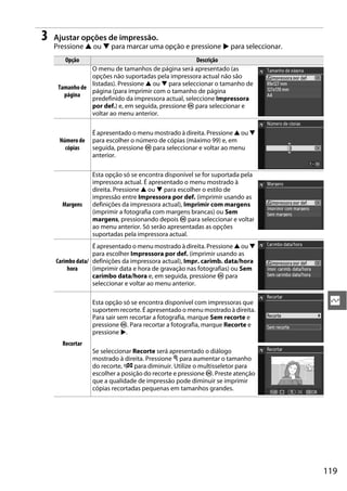 3   Ajustar opções de impressão.
    Pressione 1 ou 3 para marcar uma opção e pressione 2 para seleccionar.
       Opção                                          Descrição
                O menu de tamanhos de página será apresentado (as
                opções não suportadas pela impressora actual não são
                listadas). Pressione 1 ou 3 para seleccionar o tamanho de
     Tamanho de
                página (para imprimir com o tamanho de página
       página
                predefinido da impressora actual, seleccione Impressora
                por def.) e, em seguida, pressione J para seleccionar e
                voltar ao menu anterior.

                 É apresentado o menu mostrado à direita. Pressione 1 ou 3
     Número de   para escolher o número de cópias (máximo 99) e, em
       cópias    seguida, pressione J para seleccionar e voltar ao menu
                 anterior.

                 Esta opção só se encontra disponível se for suportada pela
                 impressora actual. É apresentado o menu mostrado à
                 direita. Pressione 1 ou 3 para escolher o estilo de
                 impressão entre Impressora por def. (imprimir usando as
      Margens    definições da impressora actual), Imprimir com margens
                 (imprimir a fotografia com margens brancas) ou Sem
                 margens, pressionando depois J para seleccionar e voltar
                 ao menu anterior. Só serão apresentadas as opções
                 suportadas pela impressora actual.
                  É apresentado o menu mostrado à direita. Pressione 1 ou 3
                  para escolher Impressora por def. (imprimir usando as
    Carimbo data/ definições da impressora actual), Impr. carimb. data/hora
        hora      (imprimir data e hora de gravação nas fotografias) ou Sem
                  carimbo data/hora e, em seguida, pressione J para
                  seleccionar e voltar ao menu anterior.

                 Esta opção só se encontra disponível com impressoras que       Q
                 suportem recorte. É apresentado o menu mostrado à direita.
                 Para sair sem recortar a fotografia, marque Sem recorte e
                 pressione J. Para recortar a fotografia, marque Recorte e
                 pressione 2.
      Recortar
                 Se seleccionar Recorte será apresentado o diálogo
                 mostrado à direita. Pressione X para aumentar o tamanho
                 do recorte, W para diminuir. Utilize o multisseletor para
                 escolher a posição do recorte e pressione J. Preste atenção
                 que a qualidade de impressão pode diminuir se imprimir
                 cópias recortadas pequenas em tamanhos grandes.




                                                                               119
 