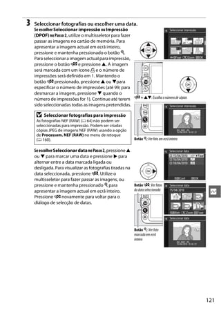 3   Seleccionar fotografias ou escolher uma data.
    Se escolher Seleccionar impressão ou Impressão
    (DPOF) no Passo 2, utilize o multisseletor para fazer
    passar as imagens no cartão de memória. Para
    apresentar a imagem actual em ecrã inteiro,
    pressione e mantenha pressionado o botão X.
    Para seleccionar a imagem actual para impressão,
    pressione o botão W e pressione 1. A imagem
    será marcada com um ícone Z e o número de
    impressões será definido em 1. Mantendo o
    botão W pressionado, pressione 1 ou 3para
    especificar o número de impressões (até 99; para
    desmarcar a imagem, pressione 3 quando o
    número de impressões for 1). Continue até terem W + 13: Escolha o número de cópias
    sido seleccionadas todas as imagens pretendidas.

     D   Seleccionar fotografias para impressão
     As fotografias NEF (RAW) (0 64) não podem ser
     seleccionadas para impressão. Podem ser criadas
     cópias JPEG de imagens NEF (RAW) usando a opção
     de Processam. NEF (RAW) no menu de retoque
     (0 160).                                                Botão X: Ver foto em ecrã inteiro

    Se escolher Seleccionar data no Passo 2, pressione 1
    ou 3 para marcar uma data e pressione 2 para
    alternar entre a data marcada ligada ou
    desligada. Para visualizar as fotografias tiradas na
    data seleccionada, pressione W. Utilize o
    multisseletor para fazer passar as imagens, ou
    pressione e mantenha pressionado X para              Botão W: Ver fotos
                                                         da data seleccionada
    apresentar a imagem actual em ecrã inteiro.                                                   Q
    Pressione W novamente para voltar para o
    diálogo de selecção de datas.




                                                             Botão X: Ver foto
                                                             marcada em ecrã
                                                             inteiro




                                                                                                 121
 