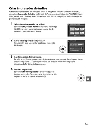 Criar impressões de índice
Para criar a impressão de um índice de todas as fotografias JPEG no cartão de memória,
seleccione Impressão de índice no Passo 2 de “Imprimir várias fotografias” (0 120). Preste
atenção que, se o cartão de memória contiver mais de 256 imagens, só serão impressas as
primeiras 256 imagens.

  1   Seleccionar Impressão de índice.
      Seleccione Impressão de índice no menu PictBridge
      (0 120) para apresentar as imagens no cartão de
      memória como indicado à direita.



  2   Apresentar opções de impressão.
      Pressione J para apresentar opções de impressão
      PictBridge.




  3   Ajustar opções de impressão.
      Escolha as opções de tamanho de página, margens e carimbo de data/hora da forma
      descrita na página 122 (será apresentado um aviso se o tamanho de página
      seleccionado for demasiado pequeno).

  4   Iniciar a impressão.
      Seleccione Iniciar impressão e pressione J para
      iniciar a impressão. Para cancelar antes de terem sido
      impressas todas as cópias, pressione J.
                                                                                              Q




                                                                                             123
 