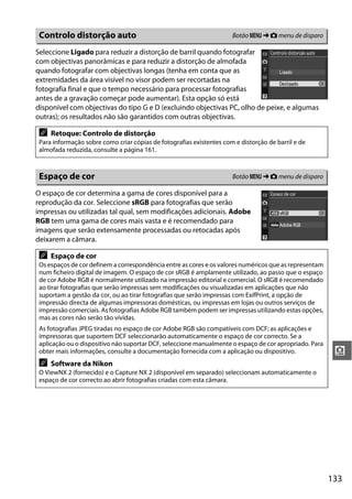 Controlo distorção auto                                              Botão G ➜ C menu de disparo

Seleccione Ligado para reduzir a distorção de barril quando fotografar
com objectivas panorâmicas e para reduzir a distorção de almofada
quando fotografar com objectivas longas (tenha em conta que as
extremidades da área visível no visor podem ser recortadas na
fotografia final e que o tempo necessário para processar fotografias
antes de a gravação começar pode aumentar). Esta opção só está
disponível com objectivas do tipo G e D (excluindo objectivas PC, olho de peixe, e algumas
outras); os resultados não são garantidos com outras objectivas.

 A   Retoque: Controlo de distorção
 Para informação sobre como criar cópias de fotografias existentes com e distorção de barril e de
 almofada reduzida, consulte a página 161.



 Espaço de cor                                                        Botão G ➜ C menu de disparo

O espaço de cor determina a gama de cores disponível para a
reprodução da cor. Seleccione sRGB para fotografias que serão
impressas ou utilizadas tal qual, sem modificações adicionais. Adobe
RGB tem uma gama de cores mais vasta e é recomendado para
imagens que serão extensamente processadas ou retocadas após
deixarem a câmara.

 A   Espaço de cor
 Os espaços de cor definem a correspondência entre as cores e os valores numéricos que as representam
 num ficheiro digital de imagem. O espaço de cor sRGB é amplamente utilizado, ao passo que o espaço
 de cor Adobe RGB é normalmente utilizado na impressão editorial e comercial. O sRGB é recomendado
 ao tirar fotografias que serão impressas sem modificações ou visualizadas em aplicações que não
 suportam a gestão da cor, ou ao tirar fotografias que serão impressas com ExifPrint, a opção de
 impressão directa de algumas impressoras domésticas, ou impressas em lojas ou outros serviços de
 impressão comerciais. As fotografias Adobe RGB também podem ser impressas utilizando estas opções,
 mas as cores não serão tão vívidas.
 As fotografias JPEG tiradas no espaço de cor Adobe RGB são compatíveis com DCF; as aplicações e
 impressoras que suportem DCF seleccionarão automaticamente o espaço de cor correcto. Se a
 aplicação ou o dispositivo não suportar DCF, seleccione manualmente o espaço de cor apropriado. Para
 obter mais informações, consulte a documentação fornecida com a aplicação ou dispositivo.               i
 A   Software da Nikon
 O ViewNX 2 (fornecido) e o Capture NX 2 (disponível em separado) seleccionam automaticamente o
 espaço de cor correcto ao abrir fotografias criadas com esta câmara.




                                                                                                        133
 