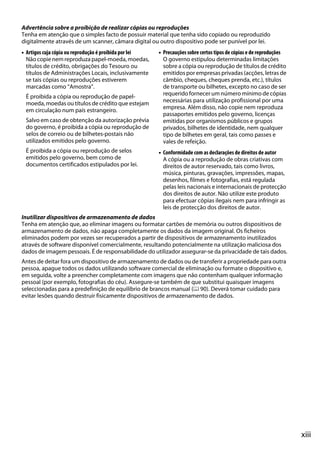 Advertência sobre a proibição de realizar cópias ou reproduções
Tenha em atenção que o simples facto de possuir material que tenha sido copiado ou reproduzido
digitalmente através de um scanner, câmara digital ou outro dispositivo pode ser punível por lei.
• Artigos cuja cópia ou reprodução é proibida por lei   • Precauções sobre certos tipos de cópias e de reproduções
  Não copie nem reproduza papel-moeda, moedas,            O governo estipulou determinadas limitações
  títulos de crédito, obrigações do Tesouro ou            sobre a cópia ou reprodução de títulos de crédito
  títulos de Administrações Locais, inclusivamente        emitidos por empresas privadas (acções, letras de
  se tais cópias ou reproduções estiverem                 câmbio, cheques, cheques prenda, etc.), títulos
  marcadas como “Amostra”.                                de transporte ou bilhetes, excepto no caso de ser
 É proibida a cópia ou reprodução de papel-               requerido fornecer um número mínimo de cópias
 moeda, moedas ou títulos de crédito que estejam          necessárias para utilização profissional por uma
 em circulação num país estrangeiro.                      empresa. Além disso, não copie nem reproduza
                                                          passaportes emitidos pelo governo, licenças
 Salvo em caso de obtenção da autorização prévia          emitidas por organismos públicos e grupos
 do governo, é proibida a cópia ou reprodução de          privados, bilhetes de identidade, nem qualquer
 selos de correio ou de bilhetes-postais não              tipo de bilhetes em geral, tais como passes e
 utilizados emitidos pelo governo.                        vales de refeição.
 É proibida a cópia ou reprodução de selos              • Conformidade com as declarações de direitos de autor
 emitidos pelo governo, bem como de                       A cópia ou a reprodução de obras criativas com
 documentos certificados estipulados por lei.             direitos de autor reservado, tais como livros,
                                                          música, pinturas, gravações, impressões, mapas,
                                                          desenhos, filmes e fotografias, está regulada
                                                          pelas leis nacionais e internacionais de protecção
                                                          dos direitos de autor. Não utilize este produto
                                                          para efectuar cópias ilegais nem para infringir as
                                                          leis de protecção dos direitos de autor.
Inutilizar dispositivos de armazenamento de dados
Tenha em atenção que, ao eliminar imagens ou formatar cartões de memória ou outros dispositivos de
armazenamento de dados, não apaga completamente os dados da imagem original. Os ficheiros
eliminados podem por vezes ser recuperados a partir de dispositivos de armazenamento inutilizados
através de software disponível comercialmente, resultando potencialmente na utilização maliciosa dos
dados de imagem pessoais. É de responsabilidade do utilizador assegurar-se da privacidade de tais dados.
Antes de deitar fora um dispositivo de armazenamento de dados ou de transferir a propriedade para outra
pessoa, apague todos os dados utilizando software comercial de eliminação ou formate o dispositivo e,
em seguida, volte a preencher completamente com imagens que não contenham qualquer informação
pessoal (por exemplo, fotografias do céu). Assegure-se também de que substitui quaisquer imagens
seleccionadas para a predefinição de equilíbrio de brancos manual (0 90). Deverá tomar cuidado para
evitar lesões quando destruir fisicamente dispositivos de armazenamento de dados.




                                                                                                                     xiii
 