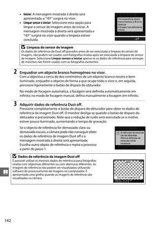 • Iniciar: A mensagem mostrada à direita será
              apresentada, e “rEF” surgirá no visor.
            • Limpar sensor e iniciar: Seleccione esta opção para
              limpar o sensor de imagem antes de iniciar. A
              mensagem mostrada à direita será apresentada e
              “rEF” surgirá no visor quando a limpeza estiver
              concluída.

             D   Limpeza do sensor de imagem
             Os dados de referência de Dust off gravados antes de ser executada a limpeza do sensor de
             imagem, não podem ser usados com fotografias tiradas após ser executada a limpeza do sensor
             de imagem. Seleccione Limpar sensor e iniciar apenas se os dados de referência para remoção
             de manchas não forem usados com as fotografias existentes.


       2    Enquadrar um objecto branco homogéneo no visor.
            Com a objectiva a cerca de dez centímetros de um objecto branco neutro e bem
            iluminado, enquadre o objecto de forma a que ocupe todo o visor e, em seguida,
            pressione ligeiramente o botão de disparo do obturador.
            No modo de focagem automática, a focagem será definida automaticamente em
            infinito; no modo de focagem manual, defina manualmente a focagem em infinito.

       3    Adquirir dados de referência Dust off.
            Pressione completamente o botão de disparo do obturador para obter os dados de
            referência da imagem Dust off. O monitor desliga-se quando o botão de disparo do
            obturador é pressionado. Note que a redução de ruído será executada se o motivo
            estiver pouco iluminado, aumentando o tempo de gravação.
            Se o objecto de referência for demasiado claro ou
            demasiado escuro, a câmara pode não conseguir obter
            os dados de referência de imagem Dust off e a
            mensagem mostrada à direita será apresentada.
            Escolha outro objeto de referência e repita o processo
            a partir do passo 1.

      D    Dados de referência da imagem Dust off
      É possível utilizar os mesmos dados de referência para fotografias
      tiradas com objectivas diferentes ou com aberturas diferentes. As
      imagens de referência não podem ser visualizadas utilizando
g     software de processamento de imagens no computador. É
      apresentada uma grelha quando as imagens de referência são
      visualizadas na câmara.




142
 