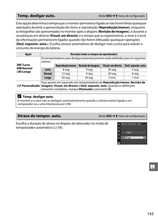 Temp. desligar auto.                                             Botão G ➜ B menu de configuração

Esta opção determina o tempo que o monitor permanece ligado se não forem feitas quaisquer
operações durante a apresentação do menu e reprodução (Reprodução/menus), enquanto
as fotografias são apresentadas no monitor após o disparo (Revisão de imagens), e durante a
visualização em directo (Visual. em directo) e o tempo que os exposímetros, o visor e o ecrã
da informações permanecem ligados quando não forem efetuadas quaisquer operações
(Desl. exposím. auto.). Escolha atrasos automáticos de desligar mais curtos para reduzir o
consumo de energia da bateria.
      Opção                                Descrição (todos os tempos são aproximados)
                   Os temporizadores para desligar automaticamente estão definidos para os seguintes
                   valores:
C Curto                       Reprodução/menus Revisão de imagens Visual. em directo Desl. exposím. auto.
D Normal              Curto         8 seg.                4 seg.              30 seg.       4 seg.
E Longo
                     Normal        12 seg.                4 seg.              30 seg.       8 seg.
                      Longo        20 seg.               20 seg.               3 min.       1 min.
                Faça ajustes em separado aos temporizadores de Reprodução/menus, Revisão de
F Personalizado imagens, Visual. em directo e Desl. exposím. auto. Quando as definições
                estiverem completas, marque Efectuado e pressione J.

 A   Temp. desligar auto.
 O monitor e o visor não se desligam automaticamente quando a câmara estiver ligada a um
 computador ou a uma impressora por USB.



 Atraso do tempor. auto.                                          Botão G ➜ B menu de configuração

Escolha a duração do atraso no disparo do obturador no modo de
temporizador automático (0 54).




                                                                                                             g




                                                                                                            143
 