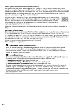 Utilize apenas acessórios electrónicos da marca Nikon
      As câmaras Nikon são projectadas de acordo com os padrões mais elevados e incluem um circuito
      eletrónico complexo. Apenas os acessórios electrónicos da marca Nikon (incluindo carregadores, baterias,
      adaptadores CA e acessórios de flash) certificados pela Nikon especificamente para a utilização com esta
      câmara digital são concebidos e aprovados para funcionarem em conformidade com as exigências
      operacionais e de segurança deste circuito eletrónico.
      A utilização de acessórios electrónicos que não sejam Nikon poderá danificar a câmara e
      poderá invalidar a garantia Nikon. A utilização de baterias de iões de lítio recarregáveis de
      terceiros que não tragam o selo holográfico da Nikon mostrado à direita pode interferir
      com o funcionamento normal da câmara ou provocar o sobreaquecimento, inflamação,
      ruptura ou fuga de líquidos nas baterias.
      Para obter mais informações sobre acessórios da marca Nikon, contacte um distribuidor autorizado da
      Nikon.
      AVC Patent Portfolio License
      ESTE PRODUTO É LICENCIADO AO ABRIGO DA AVC PATENT PORTFOLIO LICENSE PARA UTILIZAÇÃO PESSOAL E NÃO COMERCIAL
      DE UM CONSUMIDOR PARA (i) CODIFICAR VÍDEO EM CONFORMIDADE COM A NORMA AVC ("VÍDEO AVC") E/OU (ii)
      DESCODIFICAR VÍDEO AVC QUE FOI CODIFICADO POR UM CONSUMIDOR COM UMA ACTIVIDADE PESSOAL E NÃO COMERCIAL E/
      OU FOI OBTIDO A PARTIR DE UM FORNECEDOR DE VÍDEO LICENCIADO PARA FORNECER VÍDEO AVC. NÃO É CONCEDIDA NEM
      ESTÁ IMPLÍCITA QUALQUER LICENÇA PARA QUALQUER OUTRA UTILIZAÇÃO.
      PODEM SER OBTIDAS INFORMAÇÕES ADICIONAIS EM MPEG LA, L.L.C.
      CONSULTE http://www.mpegla.com.

       A   Antes de tirar fotografias importantes
       Antes de tirar fotografias em ocasiões importantes (tais como em casamentos ou antes de levar a
       câmara para uma viagem), tire uma fotografia de teste para se certificar de que a câmara está a
       funcionar correctamente. A Nikon não se responsabiliza por danos ou perda de lucros que possam
       resultar de qualquer avaria do produto.
       A   Formação contínua
       Como parte do compromisso “Formação contínua” da Nikon para suporte do produto e educação, está
       disponível online informação permanentemente actualizada nos seguintes sites:
       • Para utilizadores nos E.U.A.: http://www.nikonusa.com/
       • Para utilizadores na Europa e África: http://www.europe-nikon.com/support/
       • Para utilizadores na Ásia, Oceânia, e Médio Oriente: http://www.nikon-asia.com/
       Consulte estes sites para estar permanentemente actualizado com as mais recentes informações do
       produto, sugestões, respostas às perguntas mais frequentes (FAQ, Frequently-Asked Questions) e
       conselhos gerais sobre fotografia e imagem digital. Também poderá obter informações adicionais junto
       do representante Nikon local. Consulte o URL seguinte para informações de contacto:
       http://imaging.nikon.com/




xiv
 