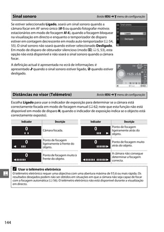 Sinal sonoro                                                   Botão G ➜ B menu de configuração

      Se estiver seleccionado Ligado, soará um sinal sonoro quando a
      câmara focar em AF servo único (AF-S ou quando fotografar motivos
      estacionários em modo de focagem AF-A), quando a focagem bloquear
      na visualização em directo e enquanto o temporizador de disparo
      estiver em contagem decrescente em modo auto-temporizador (0 54,
      55). O sinal sonoro não soará quando estiver seleccionado Desligado.
      Em modo de disparo de obturador silencioso (modo J; 0 5, 53), esta
      opção não está disponível e não soará o sinal sonoro quando a câmara
      focar.
      A definição actual é apresentada no ecrã de informações: é
      apresentado 3 quando o sinal sonoro estiver ligado, 2 quando estiver
      desligado.




       Distâncias no visor (Telémetro)                                Botão G ➜ B menu de configuração

      Escolha Ligado para usar o indicador de exposição para determinar se a câmara está
      correctamente focada em modo de focagem manual (0 62; note que esta função não está
      disponível em modo de disparo M, quando o indicador de exposição indica se o objecto está
      correctamente exposto).
             Indicador                Descrição                  Indicador                Descrição
                                                                                 Ponto de focagem
                             Câmara focada.                                      ligeiramente atrás do
                                                                                 objeto.

                             Ponto de focagem
                                                                                 Ponto de focagem muito
                             ligeiramente à frente do
                                                                                 atrás do objeto.
                             objeto.

                                                                                 A câmara não consegue
                             Ponto de focagem muito à
                                                                                 determinar a focagem
                             frente do objeto.
                                                                                 correcta.

       A   Usar o telémetro eletrónico
g      O telémetro eletrónico requer uma objectiva com uma abertura máxima de f/5.6 ou mais rápida. Os
       resultados desejados podem não ser obtidos em situações em que a câmara não seja capaz de focar
       com a focagem automática (0 56). O telémetro eletrónico não está disponível durante a visualização
       em directo.




144
 