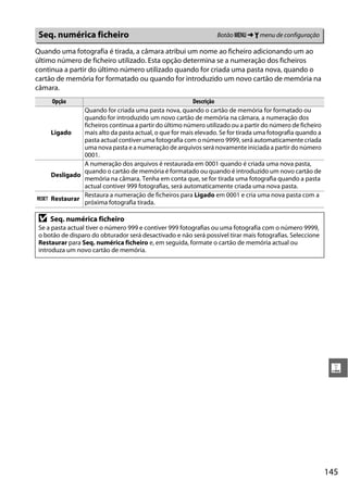 Seq. numérica ficheiro                                           Botão G ➜ B menu de configuração

Quando uma fotografia é tirada, a câmara atribui um nome ao ficheiro adicionando um ao
último número de ficheiro utilizado. Esta opção determina se a numeração dos ficheiros
continua a partir do último número utilizado quando for criada uma pasta nova, quando o
cartão de memória for formatado ou quando for introduzido um novo cartão de memória na
câmara.
     Opção                                           Descrição
            Quando for criada uma pasta nova, quando o cartão de memória for formatado ou
            quando for introduzido um novo cartão de memória na câmara, a numeração dos
            ficheiros continua a partir do último número utilizado ou a partir do número de ficheiro
  Ligado    mais alto da pasta actual, o que for mais elevado. Se for tirada uma fotografia quando a
            pasta actual contiver uma fotografia com o número 9999, será automaticamente criada
            uma nova pasta e a numeração de arquivos será novamente iniciada a partir do número
            0001.
            A numeração dos arquivos é restaurada em 0001 quando é criada uma nova pasta,
            quando o cartão de memória é formatado ou quando é introduzido um novo cartão de
  Desligado
            memória na câmara. Tenha em conta que, se for tirada uma fotografia quando a pasta
            actual contiver 999 fotografias, será automaticamente criada uma nova pasta.
            Restaura a numeração de ficheiros para Ligado em 0001 e cria uma nova pasta com a
K Restaurar
            próxima fotografia tirada.

 D   Seq. numérica ficheiro
 Se a pasta actual tiver o número 999 e contiver 999 fotografias ou uma fotografia com o número 9999,
 o botão de disparo do obturador será desactivado e não será possível tirar mais fotografias. Seleccione
 Restaurar para Seq. numérica ficheiro e, em seguida, formate o cartão de memória actual ou
 introduza um novo cartão de memória.




                                                                                                            g




                                                                                                           145
 