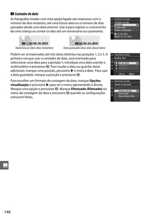 ❚❚ Contador de data
      As fotografias tiradas com esta opção ligada são impressas com o
      número de dias restantes, até uma futura data ou o número de dias
      passados desde uma data anterior. Use-a para registar o crescimento
      de uma criança ou contar os dias até um aniversário ou casamento.


                    02 / 20 . 04 . 2010                   02 / 24 . 04 . 2010
         Data futura (dois dias restantes)   Data passada (dois dias decorridos)

      Podem ser armazenados até três datas distintas nas posições 1, 2 e 3. A
      primeira vez que usar o contador de data, será orientado para
      seleccionar uma data para a posição 1; introduza uma data usando o
      multisseletor e pressione J. Para mudar a data ou guardar datas
      adicionais, marque uma posição, pressione 2 e insira a data. Para usar
      a data guardada, marque a posição e pressione J.
      Para escolher um formato de contagem da data, marque Opções
      visualização e pressione 2 para ver o menu apresentado à direita.
      Marque uma opção e pressione J. Marque Efectuado (Efetuado) no
      menu de contagem da data e pressione J quando as configurações
      estiverem feitas.




g




148
 