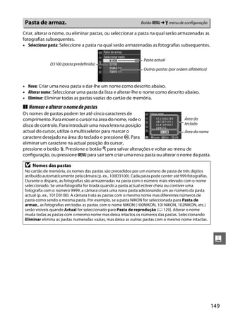 Pasta de armaz.                                                 Botão G ➜ B menu de configuração

Criar, alterar o nome, ou eliminar pastas, ou seleccionar a pasta na qual serão armazenadas as
fotografias subsequentes.
• Seleccionar pasta: Seleccione a pasta na qual serão armazenadas as fotografias subsequentes.


                                                                  Pasta actual
              D3100 (pasta predefinida)
                                                                  Outras pastas (por ordem alfabética)


• Nova: Criar uma nova pasta e dar-lhe um nome como descrito abaixo.
• Alterar nome: Seleccionar uma pasta da lista e alterar-lhe o nome como descrito abaixo.
• Eliminar: Eliminar todas as pastas vazias do cartão de memória.
❚❚ Nomear e alterar o nome de pastas
Os nomes de pastas podem ter até cinco caracteres de
comprimento. Para mover o cursor na área do nome, rode o                        Área do
disco de controlo. Para introduzir uma nova letra na posição                    teclado
actual do cursor, utilize o multisseletor para marcar o                         Área do nome
caractere desejado na área do teclado e pressione J. Para
eliminar um caractere na actual posição do cursor,
pressione o botão O. Pressione o botão X para salvar alterações e voltar ao menu de
configuração, ou pressione G para sair sem criar uma nova pasta ou alterar o nome da pasta.

 D   Nomes das pastas
 No cartão de memória, os nomes das pastas são precedidos por um número de pasta de três dígitos
 atribuído automaticamente pela câmara (p. ex., 100D3100). Cada pasta pode conter até 999 fotografias.
 Durante o disparo, as fotografias são armazenadas na pasta com o número mais elevado com o nome
 seleccionado. Se uma fotografia for tirada quando a pasta actual estiver cheia ou contiver uma
 fotografia com o número 9999, a câmara criará uma nova pasta adicionando um ao número da pasta
 actual (p. ex., 101D3100). A câmara trata as pastas com o mesmo nome mas diferentes números de
 pasta como sendo a mesma pasta. Por exemplo, se a pasta NIKON for seleccionada para Pasta de
 armaz., as fotografias em todas as pastas com o nome NIKON (100NIKON, 101NIKON, 102NIKON, etc.)
 serão visíveis quando Actual for seleccionado para Pasta de reprodução (0 129). Alterar o nome
 muda todas as pastas com o mesmo nome mas deixa intactos os números das pastas. Seleccionando
 Eliminar elimina as pastas numeradas vazias, mas deixa as outras pastas com o mesmo nome intactas.



                                                                                                          g




                                                                                                         149
 
