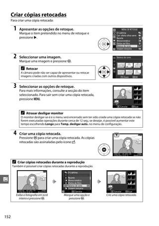 Criar cópias retocadas
      Para criar uma cópia retocada:

        1    Apresentar as opções de retoque.
             Marque o item pretendido no menu de retoque e
             pressione 2.




        2    Seleccionar uma imagem.
             Marque uma imagem e pressione J.

              A    Retocar
              A câmara pode não ser capaz de apresentar ou retocar
              imagens criadas com outros dispositivos.


        3    Seleccionar as opções de retoque.
             Para mais informações, consulte a secção do item
             seleccionado. Para sair sem criar uma cópia retocada,
             pressione G.



              A    Atrasar desligar monitor
              O monitor desligar-se-á e o menu será encerrado sem ter sido criada uma cópia retocada se não
              forem executadas operações durante cerca de 12 seg.; se desejar, é possível aumentar este
              tempo escolhendo Longo para Temp. desligar auto. no menu de configuração.


        4    Criar uma cópia retocada.
             Pressione J para criar uma cópia retocada. As cópias
             retocadas são assinaladas pelo ícone N.




       A    Criar cópias retocadas durante a reprodução
       Também é possível criar cópias retocadas durante a reprodução.



u

           Exiba a fotografia em ecrâ          Marque uma opção e               Crie uma cópia retocada.
             inteiro e pressione J.               pressione J.




152
 
