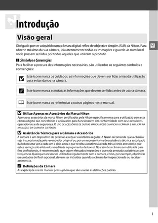 XIntrodução
  Visão geral
  Obrigado por ter adquirido uma câmara digital reflex de objectiva simples (SLR) da Nikon. Para             X
  obter o máximo da sua câmara, leia atentamente todas as instruções e guarde-as num local
  onde possam ser lidas por todos aqueles que utilizam o produto.
  ❚❚ Símbolos e Convenções
  Para facilitar a procura das informações necessárias, são utilizados os seguintes símbolos e
  convenções:

          Este ícone marca os cuidados; as informações que devem ser lidas antes da utilização
    D     para evitar danos na câmara.


    A     Este ícone marca as notas; as informações que devem ser lidas antes de usar a câmara.


   0      Este ícone marca as referências a outras páginas neste manual.


   D   Utilize Apenas os Acessórios da Marca Nikon
   Apenas os acessórios da marca Nikon certificados pela Nikon especificamente para a utilização com esta
   câmara digital são concebidos e aprovados para funcionarem em conformidade com seus requisitos
   operacionais e de segurança. O USO DE ACESSÓRIOS DE OUTRAS MARCAS PODE DANIFICAR A CÂMARA E IMPLICAR NA
   ANULAÇÃO DA GARANTIA DA NIKON.

   D   Assistência Técnica para a Câmara e Acessórios
   A câmara é um dispositivo de precisão e requer assistência regular. A Nikon recomenda que a câmara
   seja inspeccionada pelo revendedor original ou por um representante de assistência técnica autorizado
   da Nikon uma vez a cada um a dois anos e que receba assistência a cada três a cinco anos (note que
   estes serviços são efetuados mediante o pagamento de taxas). No caso de a câmara ser utilizada para
   fins profissionais, é recomendado que sejam efetuadas inspeções e que seja prestada assistência com
   frequência. Quaisquer acessórios utilizados regularmente com a câmara, como, por exemplo, objectivas
   ou unidades de flash opcional, devem ser incluídos quando a câmara for inspeccionada ou receber
   assistência.
   A   Definições da Câmara
   As explicações neste manual pressupõem que são usadas as definições padrão.




                                                                                                             1
 