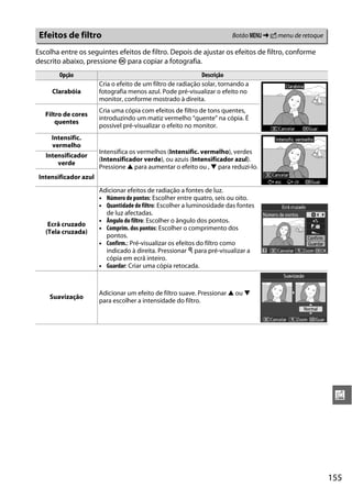 Efeitos de filtro                                                      Botão G ➜ N menu de retoque

Escolha entre os seguintes efeitos de filtro. Depois de ajustar os efeitos de filtro, conforme
descrito abaixo, pressione J para copiar a fotografia.
        Opção                                                 Descrição
                       Cria o efeito de um filtro de radiação solar, tornando a
     Clarabóia         fotografia menos azul. Pode pré-visualizar o efeito no
                       monitor, conforme mostrado à direita.
                       Cria uma cópia com efeitos de filtro de tons quentes,
   Filtro de cores
                       introduzindo um matiz vermelho “quente” na cópia. É
       quentes
                       possível pré-visualizar o efeito no monitor.
     Intensific.
     vermelho
                       Intensifica os vermelhos (Intensific. vermelho), verdes
   Intensificador
                       (Intensificador verde), ou azuis (Intensificador azul).
       verde
                       Pressione 1 para aumentar o efeito ou , 3 para reduzi-lo.
 Intensificador azul
                       Adicionar efeitos de radiação a fontes de luz.
                       • Número de pontos: Escolher entre quatro, seis ou oito.
                       • Quantidade de filtro: Escolher a luminosidade das fontes
                         de luz afectadas.
                       • Ângulo do filtro: Escolher o ângulo dos pontos.
    Ecrã cruzado
                       • Comprim. dos pontos: Escolher o comprimento dos
   (Tela cruzada)
                         pontos.
                       • Confirm.: Pré-visualizar os efeitos do filtro como
                         indicado à direita. Pressionar X para pré-visualizar a
                         cópia em ecrã inteiro.
                       • Guardar: Criar uma cópia retocada.



                       Adicionar um efeito de filtro suave. Pressionar 1 ou 3
    Suavização
                       para escolher a intensidade do filtro.




                                                                                                       u




                                                                                                      155
 