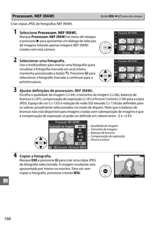 Processam. NEF (RAW)                                        Botão G ➜ N menu de retoque

      Criar cópias JPEG de fotografias NEF (RAW).

        1   Seleccione Processam. NEF (RAW).
            Marque Processam. NEF (RAW) no menu de retoque
            e pressione 2 para apresentar um diálogo de selecção
            de imagens listando apenas imagens NEF (RAW)
            criadas com esta câmara.


        2   Seleccionar uma fotografia.
            Use o multisseletor para marcar uma fotografia (para
            visualizar a fotografia marcada em ecrã inteiro,
            mantenha pressionado o botão X). Pressione J para
            seleccionar a fotografia marcada e continuar para o
            próximo passo.

        3   Ajustar definições de processam. NEF (RAW).
            Escolha a qualidade da imagem (0 64), o tamanho da imagem (0 66), balanço de
            brancos (0 87), compensação de exposição (0 81) e Picture Control (0 94) para a cópia
            JPEG. Espaço de cor (0 133) e redução de ruído ISO elevado (0 134)são definidos para
            os valores actualmente seleccionados no modo de disparo. Note que o balanço de
            brancos não está disponível para imagens criadas com sobreposição de imagens e que
            a compensação de exposição só pode ser definida em valores entre –2 e +2 EV.

                                                            Qualidade de imagem
                                                            Tamanho de imagem
                                                            Balanço de brancos
                                                            Compensação de exposição
                                                            Picture Control




        4   Copiar a fotografia.
            Marque EXE e pressione J para criar uma cópia JPEG
            da fotografia seleccionada. A imagem resultante será
            apresentada por inteiro no monitor. Para sair sem
            copiar a fotografia, pressione o botão G.

u




160
 