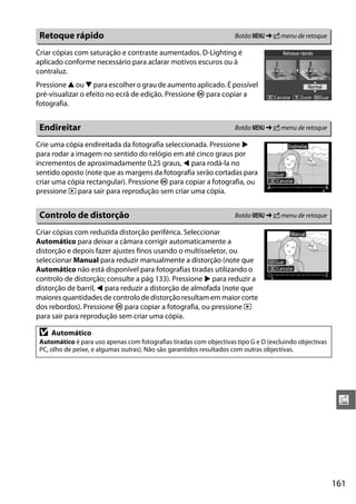 Retoque rápido                                                      Botão G ➜ N menu de retoque

Criar cópias com saturação e contraste aumentados. D-Lighting é
aplicado conforme necessário para aclarar motivos escuros ou à
contraluz.
Pressione 1 ou 3 para escolher o grau de aumento aplicado. É possível
pré-visualizar o efeito no ecrã de edição. Pressione J para copiar a
fotografia.


 Endireitar                                                          Botão G ➜ N menu de retoque

Crie uma cópia endireitada da fotografia seleccionada. Pressione 2
para rodar a imagem no sentido do relógio em até cinco graus por
incrementos de aproximadamente 0,25 graus, 4 para rodá-la no
sentido oposto (note que as margens da fotografia serão cortadas para
criar uma cópia rectangular). Pressione J para copiar a fotografia, ou
pressione K para sair para reprodução sem criar uma cópia.


 Controlo de distorção                                               Botão G ➜ N menu de retoque

Criar cópias com reduzida distorção periférica. Seleccionar
Automático para deixar a câmara corrigir automaticamente a
distorção e depois fazer ajustes finos usando o multisseletor, ou
seleccionar Manual para reduzir manualmente a distorção (note que
Automático não está disponível para fotografias tiradas utilizando o
controlo de distorção; consulte a pág 133). Pressione 2 para reduzir a
distorção de barril, 4 para reduzir a distorção de almofada (note que
maiores quantidades de controlo de distorção resultam em maior corte
dos rebordos). Pressione J para copiar a fotografia, ou pressione K
para sair para reprodução sem criar uma cópia.

 D   Automático
 Automático é para uso apenas com fotografias tiradas com objectivas tipo G e D (excluindo objectivas
 PC, olho de peixe, e algumas outras). Não são garantidos resultados com outras objectivas.




                                                                                                         u




                                                                                                        161
 
