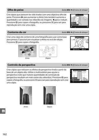 Olho de peixe                                                 Botão G ➜ N menu de retoque

      Crie cópias que parecem ter sido tiradas com uma objectiva olho de
      peixe. Pressione 2 para aumentar o efeito (isto também aumenta a
      quantidade a ser cortada nos rebordos da imagem), 4 para o reduzir.
      Pressione J para copiar a fotografia, ou pressione K para sair para
      reprodução sem criar uma cópia.


       Contorno de cor                                               Botão G ➜ N menu de retoque

      Criar uma cópia de contorno de uma fotografia para usar como base
      para pintura. É possível pré-visualizar o efeito no ecrã de edição.
      Pressione J para copiar a fotografia.




                           Antes                  Depois


       Controlo da perspectiva                                       Botão G ➜ N menu de retoque

      Criar cópias que reduzam os efeitos da perspectiva tirada a partir da
      base de um objeto alto. Utilize o multisseletor para ajustar a
      perspectiva (note que maiores quantidades de correcção da
      perspectiva resultam em mais cortes dos rebordos). Pressione J para
      copiar a fotografia, ou pressione K para sair para reprodução sem criar
      uma cópia.




                         Antes                      Depois

u




162
 