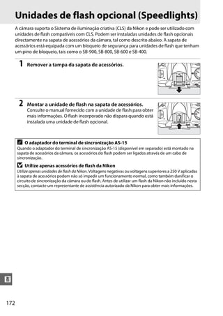 Unidades de flash opcional (Speedlights)
      A câmara suporta o Sistema de iluminação criativa (CLS) da Nikon e pode ser utilizado com
      unidades de flash compatíveis com CLS. Podem ser instaladas unidades de flash opcionais
      directamente na sapata de acessórios da câmara, tal como descrito abaixo. A sapata de
      acessórios está equipada com um bloqueio de segurança para unidades de flash que tenham
      um pino de bloqueio, tais como o SB-900, SB-800, SB-600 e SB-400.

        1    Remover a tampa da sapata de acessórios.




        2    Montar a unidade de flash na sapata de acessórios.
             Consulte o manual fornecido com a unidade de flash para obter
             mais informações. O flash incorporado não dispara quando está
             instalada uma unidade de flash opcional.



       A    O adaptador do terminal de sincronização AS-15
       Quando o adaptador do terminal de sincronização AS-15 (disponível em separado) está montado na
       sapata de acessórios da câmara, os acessórios do flash podem ser ligados através de um cabo de
       sincronização.
       D    Utilize apenas acessórios de flash da Nikon
       Utilize apenas unidades de flash da Nikon. Voltagens negativas ou voltagens superiores a 250 V aplicadas
       à sapata de acessórios podem não só impedir um funcionamento normal, como também danificar o
       circuito de sincronização da câmara ou do flash. Antes de utilizar um flash da Nikon não incluído nesta
       secção, contacte um representante de assistência autorizado da Nikon para obter mais informações.




n


172
 
