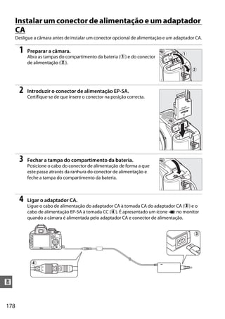 Instalar um conector de alimentação e um adaptador
      CA
      Desligue a câmara antes de instalar um conector opcional de alimentação e um adaptador CA.

       1   Preparar a câmara.
           Abra as tampas do compartimento da bateria (q) e do conector
           de alimentação (w).




       2   Introduzir o conector de alimentação EP-5A.
           Certifique-se de que insere o conector na posição correcta.




       3   Fechar a tampa do compartimento da bateria.
           Posicione o cabo do conector de alimentação de forma a que
           este passe através da ranhura do conector de alimentação e
           feche a tampa do compartimento da bateria.



       4   Ligar o adaptador CA.
           Ligue o cabo de alimentação do adaptador CA à tomada CA do adaptador CA (e) e o
           cabo de alimentação EP-5A à tomada CC (r). É apresentado um ícone P no monitor
           quando a câmara é alimentada pelo adaptador CA e conector de alimentação.


                                                                                            e




             r


n


178
 
