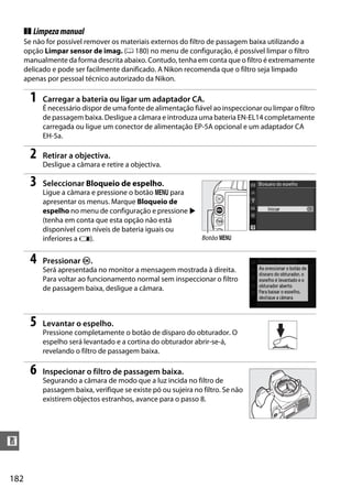 ❚❚ Limpeza manual
      Se não for possível remover os materiais externos do filtro de passagem baixa utilizando a
      opção Limpar sensor de imag. (0 180) no menu de configuração, é possível limpar o filtro
      manualmente da forma descrita abaixo. Contudo, tenha em conta que o filtro é extremamente
      delicado e pode ser facilmente danificado. A Nikon recomenda que o filtro seja limpado
      apenas por pessoal técnico autorizado da Nikon.

       1   Carregar a bateria ou ligar um adaptador CA.
           É necessário dispor de uma fonte de alimentação fiável ao inspeccionar ou limpar o filtro
           de passagem baixa. Desligue a câmara e introduza uma bateria EN-EL14 completamente
           carregada ou ligue um conector de alimentação EP-5A opcional e um adaptador CA
           EH-5a.

       2   Retirar a objectiva.
           Desligue a câmara e retire a objectiva.

       3   Seleccionar Bloqueio de espelho.
           Ligue a câmara e pressione o botão G para
           apresentar os menus. Marque Bloqueio de
           espelho no menu de configuração e pressione 2
           (tenha em conta que esta opção não está
           disponível com níveis de bateria iguais ou
           inferiores a H).                              Botão G


       4   Pressionar J.
           Será apresentada no monitor a mensagem mostrada à direita.
           Para voltar ao funcionamento normal sem inspeccionar o filtro
           de passagem baixa, desligue a câmara.



       5   Levantar o espelho.
           Pressione completamente o botão de disparo do obturador. O
           espelho será levantado e a cortina do obturador abrir-se-á,
           revelando o filtro de passagem baixa.

       6   Inspecionar o filtro de passagem baixa.
           Segurando a câmara de modo que a luz incida no filtro de
           passagem baixa, verifique se existe pó ou sujeira no filtro. Se não
           existirem objectos estranhos, avance para o passo 8.




n


182
 