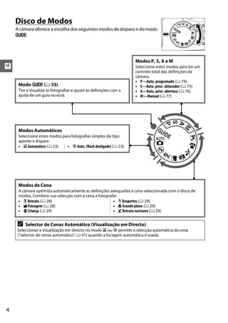 Disco de Modos
    A câmara oferece a escolha dos seguintes modos de disparo e do modo
    g:




                                                                    Modos P, S, A e M
X                                                                   Seleccione estes modos para ter um
                                                                    controlo total das definições da
                                                                    câmara.
                                                                    • P—Auto. programado (0 74)
     Modo g (0 33)                                                  • S—Auto. prior. obturador (0 75)
     Tire e visualize as fotografias e ajuste as definições com a   • A—Auto. prior. abertura (0 76)
     ajuda de um guia no ecrã.                                      • M—Manual (0 77)




     Modos Automáticos
     Seleccione estes modos para fotografias simples do tipo
     aponte e dispare.
     • i Automático (0 23)     • j Auto. (flash desligado) (0 23)




     Modos de Cena
     A câmara optimiza automaticamente as definições adequadas à cena seleccionada com o disco de
     modos. Combine sua selecção com a cena a fotografar.
     • k Retrato (0 28)                               • m Desportos (0 29)
     • l Paisagem (0 28)                              • n Grande plano (0 29)
     • p Criança (0 29)                               • o Retrato nocturno (0 29)


     A   Selector de Cenas Automático (Visualização em Directo)
     Seleccionar a visualização em directo no modo i ou j permite a selecção automática da cena
     (“selector de cenas automático”; 0 41) quando a focagem automática é usada.




4
 