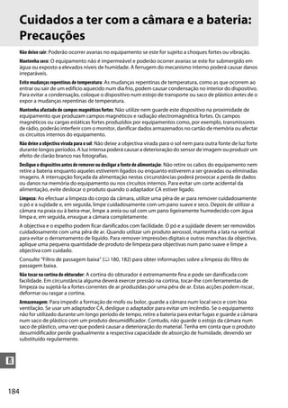 Cuidados a ter com a câmara e a bateria:
      Precauções
      Não deixe cair: Poderão ocorrer avarias no equipamento se este for sujeito a choques fortes ou vibração.
      Mantenha seco: O equipamento não é impermeável e poderão ocorrer avarias se este for submergido em
      água ou exposto a elevados níveis de humidade. A ferrugem do mecanismo interno poderá causar danos
      irreparáveis.
      Evite mudanças repentinas de temperatura: As mudanças repentinas de temperatura, como as que ocorrem ao
      entrar ou sair de um edifício aquecido num dia frio, podem causar condensação no interior do dispositivo.
      Para evitar a condensação, coloque o dispositivo num estojo de transporte ou saco de plástico antes de o
      expor a mudanças repentinas de temperatura.
      Mantenha afastado de campos magnéticos fortes: Não utilize nem guarde este dispositivo na proximidade de
      equipamento que produzam campos magnéticos e radiação electromagnética fortes. Os campos
      magnéticos ou cargas estáticas fortes produzidos por equipamentos como, por exemplo, transmissores
      de rádio, poderão interferir com o monitor, danificar dados armazenados no cartão de memória ou afectar
      os circuitos internos do equipamento.
      Não deixe a objectiva virada para o sol: Não deixe a objectiva virada para o sol nem para outra fonte de luz forte
      durante longos períodos. A luz intensa poderá causar a deterioração do sensor de imagem ou produzir um
      efeito de clarão branco nas fotografias.
      Desligue o dispositivo antes de remover ou desligar a fonte de alimentação: Não retire os cabos do equipamento nem
      retire a bateria enquanto aqueles estiverem ligados ou enquanto estiverem a ser gravadas ou eliminadas
      imagens. A interrupção forçada da alimentação nestas circunstâncias poderá provocar a perda de dados
      ou danos na memória do equipamento ou nos circuitos internos. Para evitar um corte acidental da
      alimentação, evite deslocar o produto quando o adaptador CA estiver ligado.
      Limpeza: Ao efectuar a limpeza do corpo da câmara, utilize uma pêra de ar para remover cuidadosamente
      o pó e a sujidade e, em seguida, limpe cuidadosamente com um pano suave e seco. Depois de utilizar a
      câmara na praia ou à beira-mar, limpe a areia ou sal com um pano ligeiramente humedecido com água
      limpa e, em seguida, enxugue a câmara completamente.
      A objectiva e o espelho podem ficar danificados com facilidade. O pó e a sujidade devem ser removidos
      cuidadosamente com uma pêra de ar. Quando utilizar um produto aerossol, mantenha a lata na vertical
      para evitar o derramamento de líquido. Para remover impressões digitais e outras manchas da objectiva,
      aplique uma pequena quantidade de produto de limpeza para objectivas num pano suave e limpe a
      objectiva com cuidado.
      Consulte “Filtro de passagem baixa” (0 180, 182) para obter informações sobre a limpeza do filtro de
      passagem baixa.
      Não tocar na cortina do obturador: A cortina do obturador é extremamente fina e pode ser danificada com
      facilidade. Em circunstância alguma deverá exercer pressão na cortina, tocar-lhe com ferramentas de
      limpeza ou sujeitá-la a fortes correntes de ar produzidas por uma pêra de ar. Estas acções podem riscar,
      deformar ou rasgar a cortina.
      Armazenagem: Para impedir a formação de mofo ou bolor, guarde a câmara num local seco e com boa
      ventilação. Se usar um adaptador CA, desligue o adaptador para evitar um incêndio. Se o equipamento
      não for utilizado durante um longo período de tempo, retire a bateria para evitar fugas e guarde a câmara
      num saco de plástico com um produto desumidificador. Contudo, não guarde o estojo da câmara num
      saco de plástico, uma vez que poderá causar a deterioração do material. Tenha em conta que o produto
      desumidificador perde gradualmente a respectiva capacidade de absorção de humidade, devendo ser
      substituído regularmente.



n


184
 
