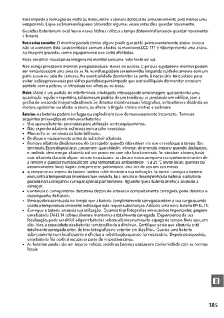 Para impedir a formação de mofo ou bolor, retire a câmara do local de armazenamento pelo menos uma
vez por mês. Ligue a câmara e dispare o obturador algumas vezes antes de a guardar novamente.
Guarde a bateria num local fresco e seco. Volte a colocar a tampa do terminal antes de guardar novamente
a bateria.
Notas sobre o monitor: O monitor poderá conter alguns pixels que estão permanentemente acesos ou que
não se acendem. Esta característica é comum a todos os monitores LCD TFT e não representa uma avaria.
As imagens gravadas com o equipamento não serão afectadas.
Pode ser difícil visualizar as imagens no monitor sob uma forte fonte de luz.
Não exerça pressão no monitor, pois pode causar danos ou avarias. O pó ou a sujidade no monitor podem
ser removidos com uma pêra de ar. As manchas podem ser removidas limpando cuidadosamente com um
pano suave ou pele de camurça. Na eventualidade do monitor se partir, é necessário ter cuidado para
evitar lesões provocadas por vidros partidos e para impedir que o cristal líquido do monitor entre em
contato com a pele ou se introduza nos olhos ou na boca.
Moiré: Moiré é um padrão de interferência criado pela interacção de uma imagem que contenha uma
quadrícula regular e repetitiva, tal como um padrão de um tecido ou as janelas de um edifício, com a
grelha do sensor de imagem da câmara. Se detectar moiré nas suas fotografias, tente alterar a distância ao
motivo, aproximar ou afastar o zoom, ou alterar o ângulo entre o motivo e a câmara.
Baterias: As baterias podem ter fugas ou explodir em caso de manuseamento incorrecto. Tome as
seguintes precauções ao manusear baterias:
• Use apenas baterias aprovadas para utilização neste equipamento.
• Não exponha a bateria a chamas nem a calor excessivo.
• Mantenha os terminais da bateria limpos.
• Desligue o equipamento antes de substituir a bateria.
• Remova a bateria da câmara ou do carregador quando não estiver em uso e recoloque a tampa dos
   terminais. Estes dispositivos consomem quantidades mínimas de energia, mesmo quando desligados,
   e poderão descarregar a bateria até um ponto em que não funcione mais. Se não tiver a intenção de
   usar a bateria durante algum tempo, introduza-a na câmara e descarregue-a completamente antes de
   a removr e guardar num local com uma temperatura ambiente de 15 a 25 °C (evite locais quentes ou
   extremamente frios). Repita este processo pelo menos uma vez de seis em seis meses.
• A temperatura interna da bateria poderá subir durante a sua utilização. Se tentar carregar a bateria
   enquanto a temperatura interna estiver elevada, fará reduzir o desempenho da bateria, e a bateria
   poderá não carregar ou carregar apenas parcialmente. Aguarde que a bateria arrefeça antes de a
   carregar.
• Continuar o carregamento da bateria depois de esta estar completamente carregada, pode debilitar o
   desempenho da bateria.
• Uma quebra acentuada no tempo que a bateria completamente carregada retém a sua carga quando
   usada a temperatura ambiente indica que esta requer substituição. Adquira uma nova bateria EN-EL14.
• Carregue a bateria antes da sua utilização. Quando tirar fotografias em ocasiões importantes, prepare
   uma bateria EN-EL14 sobressalente e mantenha-a totalmente carregada. Dependendo da sua
   localização, pode ser difícil adquirir baterias sobressalentes num curto espaço de tempo. Note que, em
   dias frios, a capacidade das baterias tem tendência a diminuir. Certifique-se de que a bateria está
   totalmente carregada antes de tirar fotografias no exterior em dias frios. Guarde uma bateria
   sobressalente num local quente e efectue a substituição quando for necessário. Depois de aquecida,
   uma bateria fria poderá recuperar parte da respectiva carga.
• As baterias usadas são um recurso valioso, recicle as baterias usadas em conformidade com as normas
   locais.




                                                                                                              n


                                                                                                             185
 