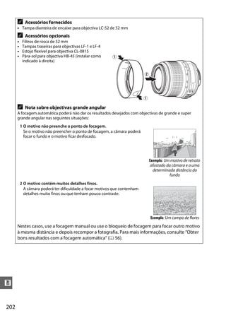 A     Acessórios fornecidos
      • Tampa dianteira de encaixe para objectiva LC-52 de 52 mm
      A     Acessórios opcionais
      •    Filtros de rosca de 52 mm
      •    Tampas traseiras para objectivas LF-1 e LF-4
      •    Estojo flexível para objectiva CL-0815
      •    Pára-sol para objectiva HB-45 (instalar como    q
           indicado à direita)


                                                                            w




                                                                            q

      A     Nota sobre objectivas grande angular
      A focagem automática poderá não dar os resultados desejados com objectivas de grande e super
      grande angular nas seguintes situações:
          1 O motivo não preenche o ponto de focagem.
            Se o motivo não preencher o ponto de focagem, a câmara poderá
            focar o fundo e o motivo ficar desfocado.




                                                                                Exemplo: Um motivo de retrato
                                                                                 afastado da câmara e a uma
                                                                                  determinada distância do
                                                                                            fundo
          2 O motivo contém muitos detalhes finos.
            A câmara poderá ter dificuldade a focar motivos que contenham
            detalhes muito finos ou que tenham pouco contraste.




                                                                                Exemplo: Um campo de flores
      Nestes casos, use a focagem manual ou use o bloqueio de focagem para focar outro motivo
      à mesma distância e depois recompor a fotografia. Para mais informações, consulte “Obter
      bons resultados com a focagem automática” (0 56).




n


202
 