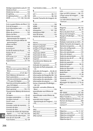 Desligar exposímetro auto.27, 143                             Fuso horário e data...............18, 139                      L
      Distância focal ...............................171            G
      Distâncias no visor.......................144                                                                                LCD....................................................137
      D-Lighting.......................................153          GP-1............................................98, 177        Ligar um GPS à câmara .......98, 177
      D-Lighting Activo..................85, 146                    GPS .............................................98, 104       Limpar sensor de imagem ........180
      DPOF.................... 117, 120, 124, 203                   Grande (Tamanho de imagem). 66                                 Localizada ......................................... 79
                                                                                                                                   Luz solar directa (Balanço de
      E                                                             H                                                               brancos)........................................... 87
      Ecrã cruzado (Efeitos de filtro).155                          H.264.................................................198      M
      Ecrã de focagem...........................195                 HDMI....................................... 127, 203
      Ecrã informações auto................139                      HDMI-CEC .......................................128            Magenta ...................................89, 156
      Editar filme ................................ 50, 52          Histograma........................... 101, 130                 Manual ........................................ 62, 77
      Efeito de miniatura......................163                  Histograma RGB ...........................101                  Marca do plano focal .................... 63
      Efeitos de filtro ..............................155           Hora de Verão................................139               Marcas de montagem .................. 16
      Efeitos de transição                                          Horário de verão............................. 18               Margens (PictBridge) ........ 119, 122
       (Apresentação de imagens) ...112                                                                                            Matricial............................................. 79
                                                                    I                                                              Medição............................................. 79
      Efeitos de transição (Modo de
       apresentação)..............................130               Idioma ................................................ 18     Medição matricial da cor 3D II... 79
      Efeitos do filtro................................ 96          Idioma (Language) ......................140                    Médio (Tamanho de imagem)... 66
      Endireitar.........................................161        Imagem pequena.........................156                     Memória temporária.............. 26, 53
      Envio Eye-Fi ....................................150          Imagem-a-imagem (Modo de                                       Menu de configuração...............136
      Escala de distâncias focais .......... 16                      disparo)........................................5, 53         Menu de disparo ..........................131
      Espaço de cor ................................133             Impressão (DPOF) ........................120                   Menu de reprodução..................129
      Espelho ....................................... 2, 182        Impressão de data .......................147                   Menu de retoque .........................151
      Exif versão 2.21 ................... 133, 203                 Impressão de índice ....................123                    Modo de apresentação..............130
      Exposição ............................ 73, 80, 81             Imprimir...........................................117         Modo de área de AF............... 38, 58
      Exposímetros..........................27, 143                 Incandescente (Balanço de                                      Modo de cena.................................. 28
                                                                     brancos)........................................... 87        Modo de exposição....................... 73
      F                                                                                                                            Modo de focagem .................. 38, 55
                                                                    Indicador de exposição................ 77
      Filmes ................................................. 45   Indicador de flash preparado ... 27,                           Modo de guia .................................. 33
      Filtro de cores quentes (Efeitos de                            175                                                           Modo de obturação ..................5, 53
       filtro)................................................155   Indicador de focagem .... 26, 60, 63                           Modo de vídeo..............................139
      Flash.............................27, 67, 68, 172             Informações .....................6, 100, 137                   Modo flash........................................ 68
      Flash (Balanço de brancos)......... 87                        Informações da fotografia100, 130                              Monitor ....................................... 37, 99
      Flash automático............................ 69               Informações da reprodução.....100                              Monocromático ............................154
      Flash de enchimento equilibrado                               Informações de reprodução.....130                              Monocromático (Definir Picture
       i-TTL para SLR digital.................135                   Informações do arquivo ............100                         Control)............................................ 94
      Flash de enchimento padrão i-TTL                              Iniciar a impressão (PictBridge)......                         Montagem da objectiva ...2, 16, 63
       para SLR digital ...........................135               120, 122                                                      MOV .................................................... 65
      Flash incorporado........................135                  Intensific. vermelho (Efeitos de                               N
      Flash opcional ..................... 135, 172                  filtro)................................................155
      Fluorescente (Balanço de brancos)                             Intensificador azul (Efeitos de                                NEF ...................................................... 64
       87, 88                                                        filtro)................................................155    NEF (RAW)................................64, 160
      Focagem.....................................55–63             Intensificador verde (Efeitos de                               Neutro (Definir Picture Control) 94
      Focagem automática.............55–61                           filtro)................................................155    Nikon Transfer 2.................. 115, 116
      Focagem manual .................... 43, 62                    Intervalo entre imagens                                        Nublado (Balanço de brancos).. 87
      Focar o visor..................................... 22          (Apresentação de imagens) ...112                              Número de disparos....................204
      Formatar............................................ 21       i-TTL...................................................135    número f............................................ 76
      Formatar cartão de memória..... 21                                                                                           número f/ ........................................167
                                                                    J
      Formato da data............................. 18                                                                              O
      Formato de data...........................139                 JPEG .................................................... 64
      Formato de ordem de impressão                                 JPEG basic ......................................... 64        Objectiva ...........................16, 17, 167
       digital................. 117, 120, 124, 203                  JPEG fine............................................ 64       Objectiva com CPU...............17, 167
                                                                                                                                   Objectiva compatível .................167
n     Formato ecrã de informação ...137
      Foto de ref. Dust Off....................141
                                                                    JPEG normal..................................... 64
                                                                                                                                   Objectiva sem CPU ......................169
      Fuso horário ............................18, 139                                                                             Objectiva tipo D............................168



206
 