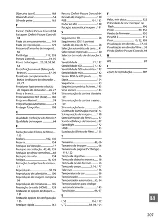 Objectiva tipo G............................ 168           Retrato (Definir Picture Control)94                           V
Ocular do visor.................................54         Revisão de imagens .................... 130
Olho de peixe ................................ 162         RGB...........................................101, 133        Veloc. mín obtur........................... 132
                                                           Rodar ao alto ................................. 130           Velocidade de sincronização do
P                                                                                                                         flash................................................. 196
                                                           Rotação automática imagem .. 141
Padrão (Definir Picture Control) 94                                                                                      Verde ......................................... 89, 156
                                                           S                                                             Versão de firmware ..................... 150
Paisagem (Definir Picture Control)
 94                                                        Seguimento 3D............................... 58               ViewNX 2......................................... 115
Pasta de armazenamento ......... 149                       Seguimento 3D (11 pontos)                                     Visor .................................... 10, 22, 195
Pasta de reprodução................... 129                  (Modo de área de AF) ................. 58                    Visualização em directo........ 37, 45
Pequeno (Tamanho de imagem) ..                             Selecção automática da cena.... 41                            Visualização em directo/filme ... 38
 66                                                        Seleccionar impressão ............... 120                     Vívido (Definir Picture Control). 94
PictBridge ..............................117, 203          Selector do modo de obturação 5,                              W
Picture Controls........................94, 95              53
Ponto de focagem ....25, 38, 58, 60,                       Sensibilidade .......................... 71, 132              WB ....................................................... 87
 63                                                        Sensibilidade ISO .................. 71, 132                  Z
Predefinição manual (Balanço de                            Sensibilidade ISO automática . 132
 brancos).....................................87, 90       Sensibilidade máx........................ 132                 Zoom de reprodução ................. 107
Pressionar completamente o                                 Sensor RGB de 420 pixels............ 79
 botão de disparo do obturador ...                         Sépia ................................................. 154
 26, 27                                                    Sequência ......................................... 53
Pressionar ligeiramente o botão                            Sequência numérica ficheiro... 145
 de disparo do obturador .....26, 27                       Sinal sonoro ................................... 144
Preto e branco............................... 154          Sincronização da cortina dianteira
Processamento NEF (RAW).......160                           69
Programa flexível ............................74           Sincronização da cortina traseira ..
Programação automática ............74                       69
Proteger fotografias....................108                Sincronização lenta....................... 69
Q                                                          Sistema de iluminação criativa173
                                                           Sobreposição de imagens ........ 158
Qualidade (Definições do filme)47                          Som (Definições do filme)........... 47
Qualidade de imagem ..................64                   Sombra (Balanço de brancos) ... 87
                                                           Speedlight ...................................... 172
R
                                                           sRGB.................................................. 133
Radiação solar (Efeitos de filtro) ....                    Suavização (Efeitos de filtro).... 155
 155                                                       T
Realces ....................................102, 130
Recorte............................................. 154   Tamanho .....................................47, 66
Redução da Vibração.....................17                 Tamanho de Imagem ................... 66
Redução de cintilação .. 42, 48, 139                       Tamanho de página (PictBridge)...
Redução de olhos vermelhos .....69                          119, 122
Redução de ruído......................... 134              Tampa da objectiva....................... 16
Relógio...................................... 18, 139      Tampa da objectiva traseira....... 16
Remoção da objectiva da câmara.                            Tampa da ocular do visor............ 54
 17                                                        Tampa do corpo ................2, 16, 177
Reprodução................................30, 99           Televisor .......................................... 126
Reprodução de calendário .......106                        Temperatura de cor ...................... 88
Reprodução de imagem completa                              Temporizador.................................. 54
 99                                                        Temporizador automático....53, 54
Reprodução de miniaturas.......105                         Temporizadores para desligar
Resolução de saída (HDMI).......128                         automaticamente ...................... 143
Restaurar as opções de disparo .....                       Tonalidade..................................96, 97
 131                                                       U
Restaurar opções de configuração
 136                                                       USB...........................................116, 117
                                                                                                                                                                                          n
Retoque rápido............................. 161            UTC...................................... 18, 98, 104


                                                                                                                                                                                         207
 