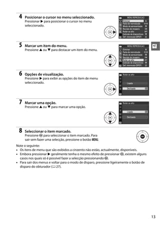 4   Posicionar o cursor no menu seleccionado.
     Pressionar 2 para posicionar o cursor no menu
     seleccionado.




 5   Marcar um item do menu.                                                               X
     Pressione 1 ou 3 para destacar um item do menu.




 6   Opções de visualização.
     Pressione 2 para exibir as opções do item de menu
     seleccionado.




 7   Marcar uma opção.
     Pressione 1 ou 3 para marcar uma opção.




 8   Seleccionar o item marcado.
     Pressione J para seleccionar o item marcado. Para
     sair sem fazer uma selecção, pressione o botão G.
Note o seguinte:
• Os itens de menu que são exibidos a cinzento não estão, actualmente, disponíveis.
• Embora pressionar 2 geralmente tenha o mesmo efeito de pressionar J, existem alguns
  casos nos quais só é possível fazer a selecção pressionando J.
• Para sair dos menus e voltar para o modo de disparo, pressione ligeiramente o botão de
  disparo do obturador (0 27).




                                                                                           13
 
