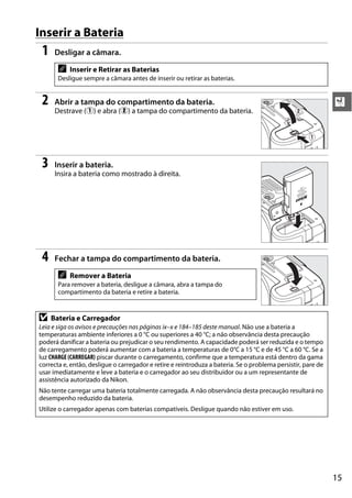 Inserir a Bateria
 1    Desligar a câmara.

       A   Inserir e Retirar as Baterias
       Desligue sempre a câmara antes de inserir ou retirar as baterias.


 2    Abrir a tampa do compartimento da bateria.                                                              X
      Destrave (q) e abra (w) a tampa do compartimento da bateria.                              w


                                                                                                     q



 3    Inserir a bateria.
      Insira a bateria como mostrado à direita.




 4    Fechar a tampa do compartimento da bateria.

       A   Remover a Bateria
       Para remover a bateria, desligue a câmara, abra a tampa do
       compartimento da bateria e retire a bateria.


D    Bateria e Carregador
Leia e siga os avisos e precauções nas páginas ix–x e 184–185 deste manual. Não use a bateria a
temperaturas ambiente inferiores a 0 °C ou superiores a 40 °C; a não observância desta precaução
poderá danificar a bateria ou prejudicar o seu rendimento. A capacidade poderá ser reduzida e o tempo
de carregamento poderá aumentar com a bateria a temperaturas de 0°C a 15 °C e de 45 °C a 60 °C. Se a
luz CHARGE (CARREGAR) piscar durante o carregamento, confirme que a temperatura está dentro da gama
correcta e, então, desligue o carregador e retire e reintroduza a bateria. Se o problema persistir, pare de
usar imediatamente e leve a bateria e o carregador ao seu distribuidor ou a um representante de
assistência autorizado da Nikon.
Não tente carregar uma bateria totalmente carregada. A não observância desta precaução resultará no
desempenho reduzido da bateria.
Utilize o carregador apenas com baterias compatíveis. Desligue quando não estiver em uso.




                                                                                                              15
 
