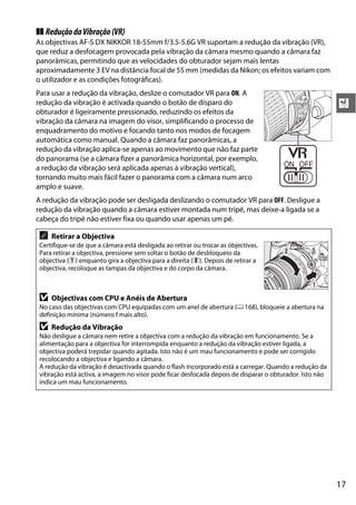 ❚❚ Redução da Vibração (VR)
As objectivas AF-S DX NIKKOR 18-55mm f/3.5-5.6G VR suportam a redução da vibração (VR),
que reduz a desfocagem provocada pela vibração da câmara mesmo quando a câmara faz
panorâmicas, permitindo que as velocidades do obturador sejam mais lentas
aproximadamente 3 EV na distância focal de 55 mm (medidas da Nikon; os efeitos variam com
o utilizador e as condições fotográficas).
Para usar a redução da vibração, deslize o comutador VR para ON. A
redução da vibração é activada quando o botão de disparo do                                              X
obturador é ligeiramente pressionado, reduzindo os efeitos da
vibração da câmara na imagem do visor, simplificando o processo de
enquadramento do motivo e focando tanto nos modos de focagem
automática como manual. Quando a câmara faz panorâmicas, a
redução da vibração aplica-se apenas ao movimento que não faz parte
do panorama (se a câmara fizer a panorâmica horizontal, por exemplo,
a redução da vibração será aplicada apenas à vibração vertical),
tornando muito mais fácil fazer o panorama com a câmara num arco
amplo e suave.
A redução da vibração pode ser desligada deslizando o comutador VR para OFF. Desligue a
redução da vibração quando a câmara estiver montada num tripé, mas deixe-a ligada se a
cabeça do tripé não estiver fixa ou quando usar apenas um pé.

 A   Retirar a Objectiva
 Certifique-se de que a câmara está desligada ao retirar ou trocar as objectivas.
 Para retirar a objectiva, pressione sem soltar o botão de desbloqueio da
 objectiva (q) enquanto gira a objectiva para a direita (w). Depois de retirar a
 objectiva, recoloque as tampas da objectiva e do corpo da câmara.



 D   Objectivas com CPU e Anéis de Abertura
 No caso das objectivas com CPU equipadas com um anel de abertura (0 168), bloqueie a abertura na
 definição mínima (número f mais alto).
 D   Redução da Vibração
 Não desligue a câmara nem retire a objectiva com a redução da vibração em funcionamento. Se a
 alimentação para a objectiva for interrompida enquanto a redução da vibração estiver ligada, a
 objectiva poderá trepidar quando agitada. Isto não é um mau funcionamento e pode ser corrigido
 recolocando a objectiva e ligando a câmara.
 A redução da vibração é desactivada quando o flash incorporado está a carregar. Quando a redução da
 vibração está activa, a imagem no visor pode ficar desfocada depois de disparar o obturador. Isto não
 indica um mau funcionamento.




                                                                                                         17
 