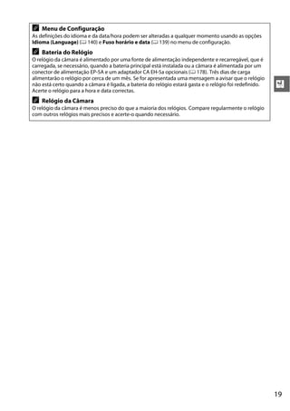 A   Menu de Configuração
As definições do idioma e da data/hora podem ser alteradas a qualquer momento usando as opções
Idioma (Language) (0 140) e Fuso horário e data (0 139) no menu de configuração.
A   Bateria do Relógio
O relógio da câmara é alimentado por uma fonte de alimentação independente e recarregável, que é
carregada, se necessário, quando a bateria principal está instalada ou a câmara é alimentada por um
conector de alimentação EP-5A e um adaptador CA EH-5a opcionais (0 178). Três dias de carga
alimentarão o relógio por cerca de um mês. Se for apresentada uma mensagem a avisar que o relógio
não está certo quando a câmara é ligada, a bateria do relógio estará gasta e o relógio foi redefinido.   X
Acerte o relógio para a hora e data correctas.
A   Relógio da Câmara
O relógio da câmara é menos preciso do que a maioria dos relógios. Compare regularmente o relógio
com outros relógios mais precisos e acerte-o quando necessário.




                                                                                                         19
 