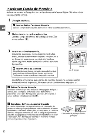Inserir um Cartão de Memória
     A câmara armazena as fotografias em cartões de memória Secure Digital (SD) (disponíveis
     separadamente; 0 177).

       1    Desligar a câmara.

             A   Inserir e Retirar Cartões de Memória
X            Desligue sempre a câmara antes de inserir ou retirar os cartões de memória.


       2    Abrir a tampa da ranhura do cartão.
            Deslize a tampa da ranhura do cartão para fora (q) e
            abra a ranhura (w).




       3    Inserir o cartão de memória.
            Segurando o cartão de memória como mostrado à
            direita, deslize-o até ouvir um clique na sua posição. A




                                                                                                         4GB
            luz de acesso ao cartão de memória acenderá por
            alguns segundos. Feche a tampa da ranhura do cartão
            de memória.
                                                                                                     Frente
             D   Inserir Cartões de Memória
                                                                                     Luz de acesso
             A introdução de cartões de memória na posição invertida
             ou ao contrário pode danificar a câmara ou o cartão.
             Certifique-se de que o cartão está na posição correcta.

            Se esta for a primeira vez que o cartão de memória é usado na câmara ou se foi
            formatado noutro dispositivo, formate o cartão como descrito na página 21.

      A    Retirar Cartões de Memória
      Depois de confirmar que a luz de acesso está apagada, desligue a
      câmara, abra a tampa da ranhura do cartão de memória e
                                                                                           4GB




      pressione o cartão para dentro para o ejetar (q). Em seguida, o
      cartão pode ser retirado com a mão (w).



      A    Comutador de Protecção contra Gravação
      Os cartões de memória são equipados com um comutador de
                                                                                  4GB




      protecção contra gravação para evitar perdas acidentais de dados.
      Quando esse comutador está na posição “bloqueado”, o cartão de
      memória não pode ser formatado nem as fotografias podem ser           Comutador de protecção contra
      gravadas ou apagadas (haverá um aviso sonoro se tentar disparar                gravação
      o obturador). Para desbloquear o cartão de memória, deslize o
      comutador para a posição “gravação”.




20
 